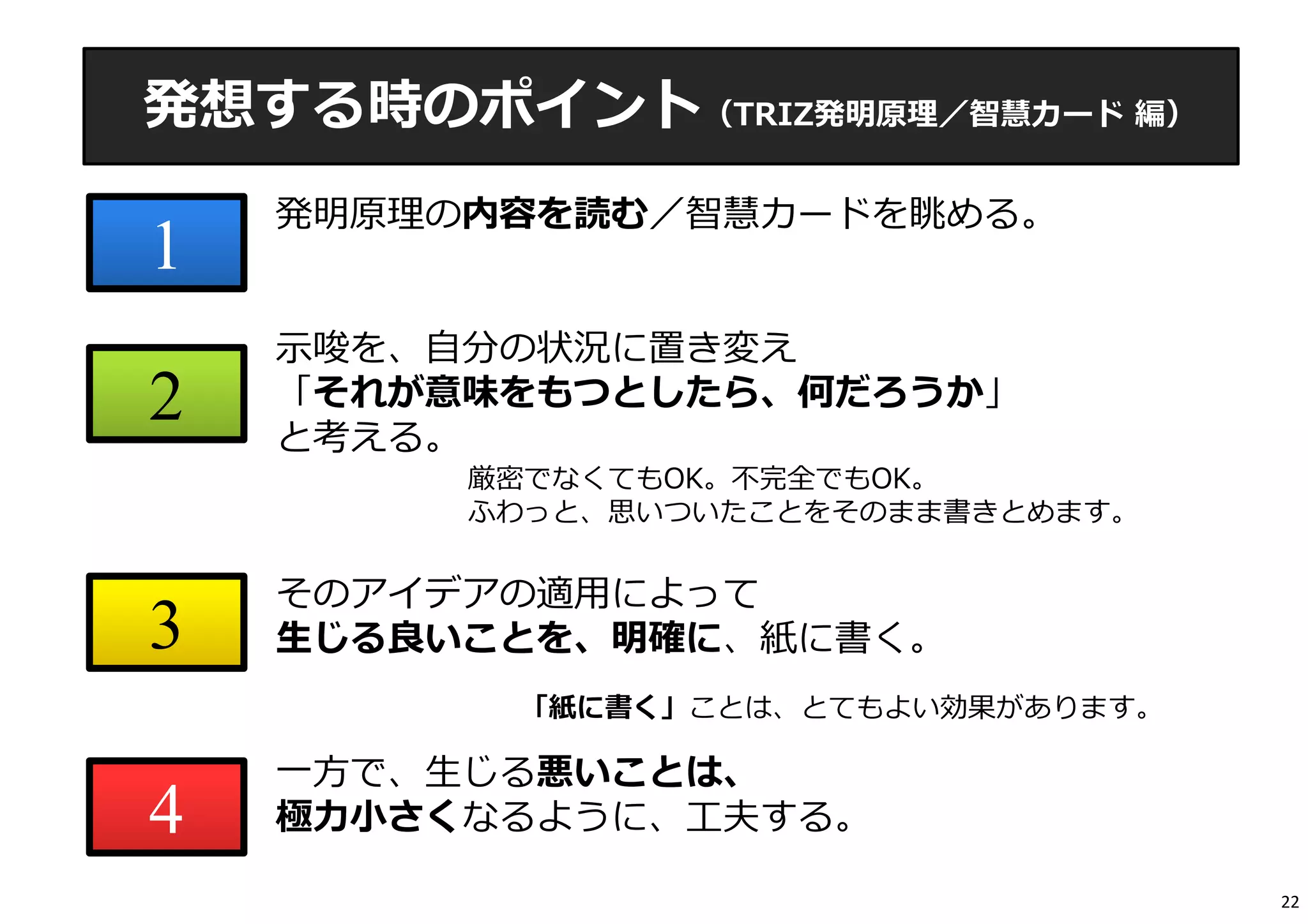 発想する時のポイント（TRIZ発明原理／智慧カード編） 
1 
2 
3 
4 
発明原理の内容を読む／智慧カードを眺める。 
⽰唆を、⾃分の状況に置き変え 
「それが意味をもつとしたら、何だろうか」 
と考える。 
厳密でなくてもOK。不完全でもOK。 
ふわっと、思いついたことをそのまま書きとめます。 
そのアイデアの適⽤によって 
⽣じる良いことを、明確に、紙に書く。 
「紙に書く」ことは、とてもよい効果があります。 
⼀⽅で、⽣じる悪いことは、 
極⼒⼩さくなるように、⼯夫する。 
22 
 
