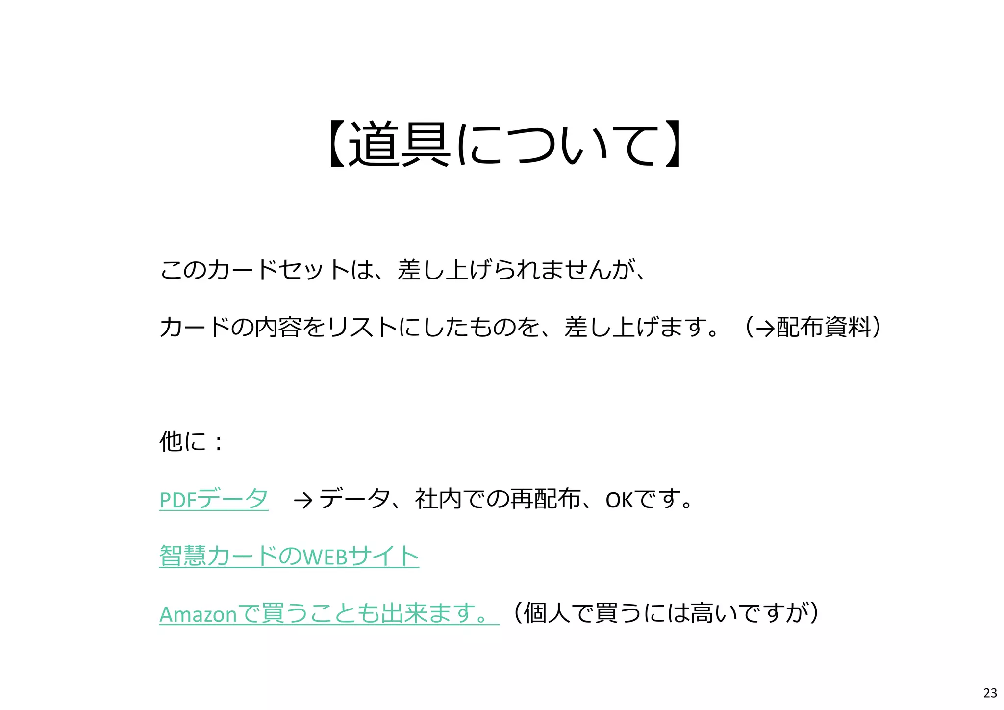 【道具について】 
このカードセットは、差し上げられませんが、 
カードの内容をリストにしたものを、差し上げます。（→配布資料） 
他に： 
PDFデータ→ データ、社内での再配布、OKです。 
智慧カードのWEBサイト 
Amazonで買うことも出来ます。（個⼈で買うには⾼いですが） 
23 
 