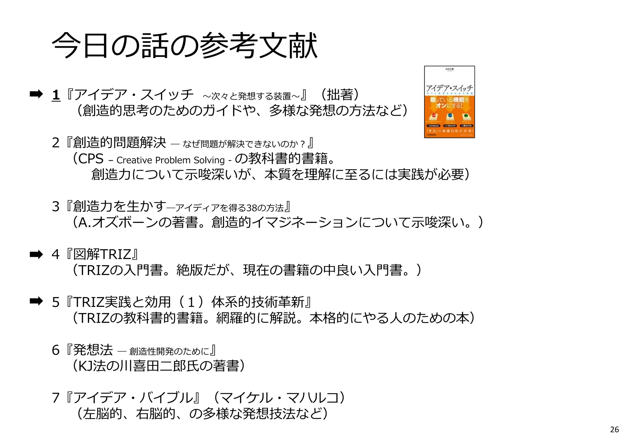 今⽇の話の参考⽂献 
1『アイデア・スイッチ〜次々と発想する装置〜』（拙著） 
（創造的思考のためのガイドや、多様な発想の⽅法など） 
2『創造的問題解決― なぜ問題が解決できないのか？』 
（CPS – Creative Problem Solving - の教科書的書籍。 
創造⼒について⽰唆深いが、本質を理解に⾄るには実践が必要） 
3『創造⼒を⽣かす―アイディアを得る38の⽅法』 
（A.オズボーンの著書。創造的イマジネーションについて⽰唆深い。） 
4『図解TRIZ』 
（TRIZの⼊⾨書。絶版だが、現在の書籍の中良い⼊⾨書。） 
5『TRIZ実践と効⽤（１）体系的技術⾰新』 
（TRIZの教科書的書籍。網羅的に解説。本格的にやる⼈のための本） 
6『発想法― 創造性開発のために』 
（KJ法の川喜⽥⼆郎⽒の著書） 
7『アイデア・バイブル』（マイケル・マハルコ） 
（左脳的、右脳的、の多様な発想技法など） 
26 
 