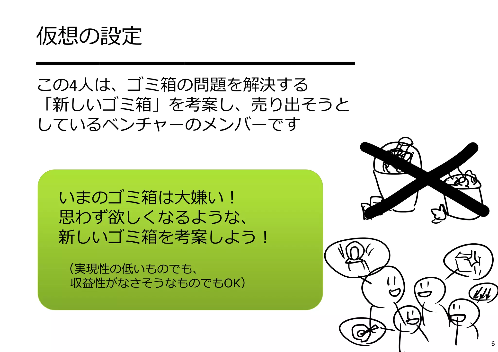 仮想の設定 
━━━━━━━━━━━━━━━ 
この4⼈は、ゴミ箱の問題を解決する 
「新しいゴミ箱」を考案し、売り出そうと 
しているベンチャーのメンバーです 
いまのゴミ箱は⼤嫌い！ 
思わず欲しくなるような、 
新しいゴミ箱を考案しよう！ 
（実現性の低いものでも、 
収益性がなさそうなものでもOK） 
6 
 