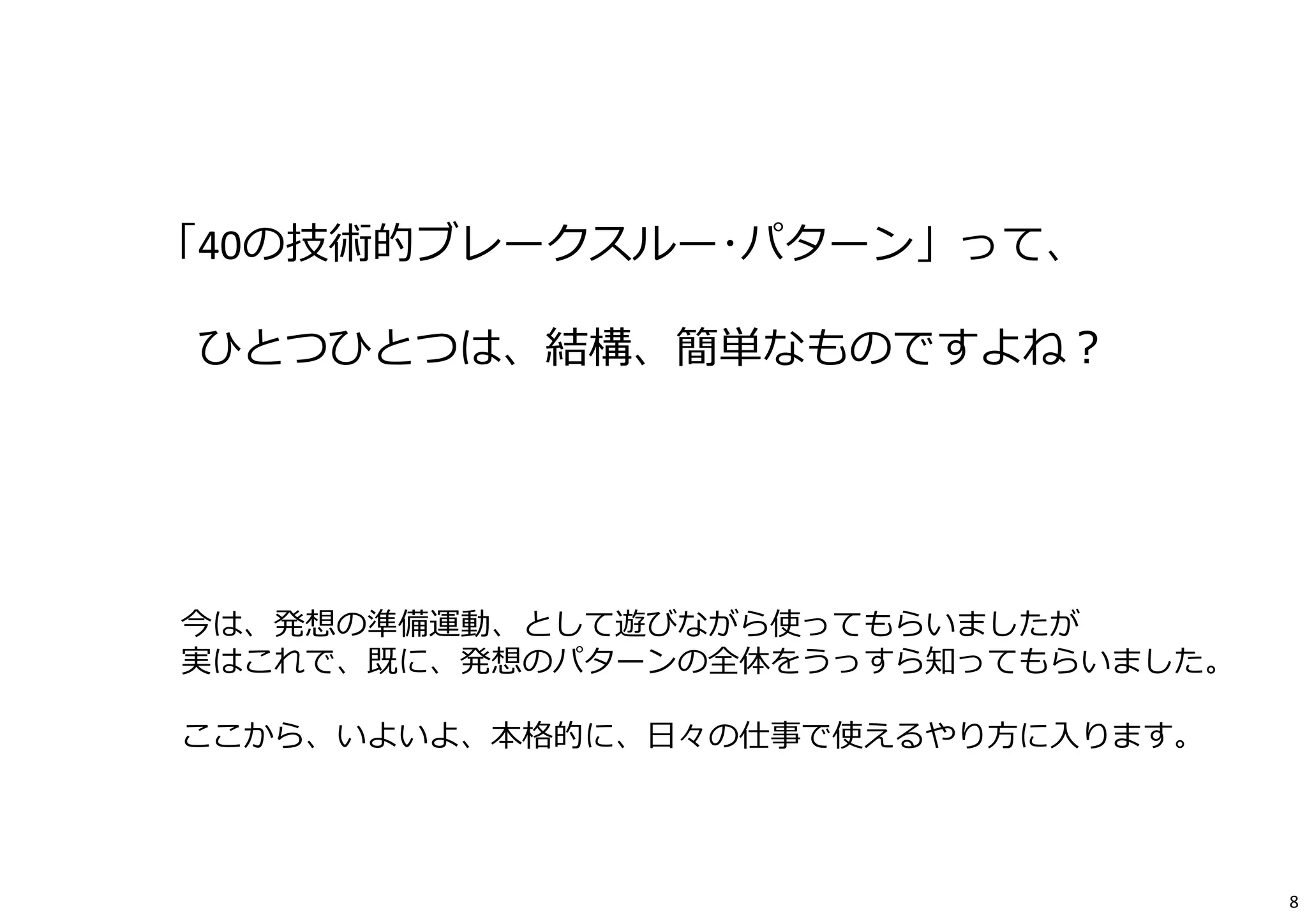 「40の技術的ブレークスルー･パターン」って、 
ひとつひとつは、結構、簡単なものですよね？ 
今は、発想の準備運動、として遊びながら使ってもらいましたが 
実はこれで、既に、発想のパターンの全体をうっすら知ってもらいました。 
ここから、いよいよ、本格的に、⽇々の仕事で使えるやり⽅に⼊ります。 
8 
 