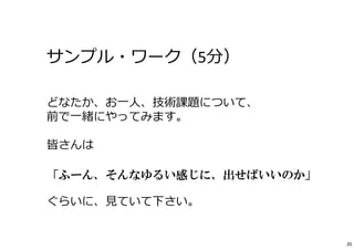 サンプル・ワーク（5分） 
どなたか、お⼀⼈、技術課題について、 
前で⼀緒にやってみます。 
皆さんは 
「ふーん、そんなゆるい感じに、出せばいいのか」 
ぐらいに、⾒ていて下さい。 
20 
 
