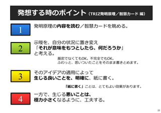 発想する時のポイント（TRIZ発明原理／智慧カード編） 
1 
2 
3 
4 
発明原理の内容を読む／智慧カードを眺める。 
⽰唆を、⾃分の状況に置き変え 
「それが意味をもつとしたら、何だろうか」 
と考える。 
厳密でなくてもOK。不完全でもOK。 
ふわっと、思いついたことをそのまま書きとめます。 
そのアイデアの適⽤によって 
⽣じる良いことを、明確に、紙に書く。 
「紙に書く」ことは、とてもよい効果があります。 
⼀⽅で、⽣じる悪いことは、 
極⼒⼩さくなるように、⼯夫する。 
22 
 
