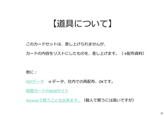 【道具について】 
このカードセットは、差し上げられませんが、 
カードの内容をリストにしたものを、差し上げます。（→配布資料） 
他に： 
PDFデータ→ データ、社内での再配布、OKです。 
智慧カードのWEBサイト 
Amazonで買うことも出来ます。（個⼈で買うには⾼いですが） 
23 
 