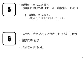 ・着想を、きちんと書く 
（初期の思いつきメモ→ 精緻化）（10分） 
→ 講師、回ります。 
何かあれば、気軽に質問をしてください。 
・まとめ（ピックアップ発表：1〜2⼈）（3分） 
・質疑応答（3分） 
・メッセージ（4分） 
5 
6 
24 
 