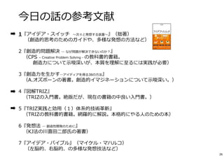 今⽇の話の参考⽂献 
1『アイデア・スイッチ〜次々と発想する装置〜』（拙著） 
（創造的思考のためのガイドや、多様な発想の⽅法など） 
2『創造的問題解決― なぜ問題が解決できないのか？』 
（CPS – Creative Problem Solving - の教科書的書籍。 
創造⼒について⽰唆深いが、本質を理解に⾄るには実践が必要） 
3『創造⼒を⽣かす―アイディアを得る38の⽅法』 
（A.オズボーンの著書。創造的イマジネーションについて⽰唆深い。） 
4『図解TRIZ』 
（TRIZの⼊⾨書。絶版だが、現在の書籍の中良い⼊⾨書。） 
5『TRIZ実践と効⽤（１）体系的技術⾰新』 
（TRIZの教科書的書籍。網羅的に解説。本格的にやる⼈のための本） 
6『発想法― 創造性開発のために』 
（KJ法の川喜⽥⼆郎⽒の著書） 
7『アイデア・バイブル』（マイケル・マハルコ） 
（左脳的、右脳的、の多様な発想技法など） 
26 
 