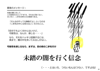 最後のメッセージ： 
━━━━━━━━━━━━━━━━━ 
未踏の闇に対して、 
⼈の認知の⼒という“光“は、それほど強くない。 
せいぜい、⼆歩先を照らせる程度である。 
「そんなのやっても無駄だよ」というのは 
「⼆歩先の中には⾒えない」だけのこと。 
『⾃分でもよく分かんないけど、 
可能性は、なんか、感じる・・・』 
なら、それをハッキリ認識するには、 
奥まで、闇の中を歩いてみるしかない。 
可能性を感じるなら、まずは、⽬の前の⼆歩を⾏け 
30 
未踏の闇を行く信念 
（・・・とはいえ、つらいもんはつらい、ですよね） 
 