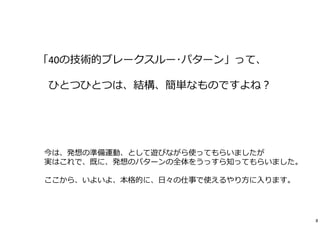 「40の技術的ブレークスルー･パターン」って、 
ひとつひとつは、結構、簡単なものですよね？ 
今は、発想の準備運動、として遊びながら使ってもらいましたが 
実はこれで、既に、発想のパターンの全体をうっすら知ってもらいました。 
ここから、いよいよ、本格的に、⽇々の仕事で使えるやり⽅に⼊ります。 
8 
 