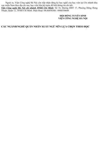 Ngoài ra, Viện Công nghệ Hà Nội còn tiếp nhận đăng ký học nghề của học viên tại Chi nhánh khu
vực miền Nam theo địa chỉ sau, học viên liên hệ trước để biết thông tin chi tiết:
Viện Công nghệ Hà Nội chi nhánh TP.Hồ Chí Minh: Số 16, Đường ĐHT 17, Phường Đông Hưng
Thuận, Quận 12, TP.Hồ Chí Minh. Điện thoại: 08.66850388 / 0988550688
HỘI ĐỒNG TUYỂN SINH
VIỆN CÔNG NGHỆ HÀ NỘI
CÁC NGÀNH/NGHỀ QUÂN NHÂN XUẤT NGŨ NÊN LỰA CHỌN THEO HỌC
 