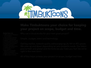 Make Timbuktoons your choice for keeping
                                 your project on scope, budget and time.
Partial Client List
•	 ABC’s Extreme Makeover:
                                 Why use a cloud studio for your next great project?
   Home Edition
•	 The Discovery Channel
•	 The National Archives         Simple...budget, talent and technology.
•	 Jellyfish Labs/Phil Vischer
•	 Compassion International
•	 Veterans Administration
•	 Graebel Relocation
                                 Get big market, network quality without paying LA, NY or ATL prices.
•	 Willow Creek Association      We crew up and down depending on your project’s needs. Our talent
•	 Saddleback Church
•	 Tim Hawkins                   pool is fresh and global and the tools we use make you feel like we’re
•	 National Concrete &
   Masonry Association           right in the next room.
•	 Department of the Interior
•	 Department of Justice
                                 All of this helps us keep your project on scope, budget and time.


For more information: http://timbuktoons.com/recentwork
 