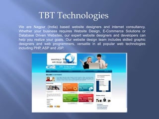 TBT Technologies We are Nagpur (India) based website designers and internet consultancy. Whether your business requires Website Design, E-Commerce Solutions or Database Driven Websites, our expert website designers and developers can help you realize your goals. Our website design team includes skilled graphic designers and web programmers, versatile in all popular web technologies including PHP, ASP and JSP. 