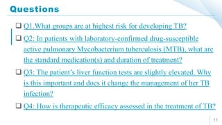 Questions
11
 Q1.What groups are at highest risk for developing TB?
 Q2: In patients with laboratory-confirmed drug-susceptible
active pulmonary Mycobacterium tuberculosis (MTB), what are
the standard medication(s) and duration of treatment?
 Q3: The patient’s liver function tests are slightly elevated. Why
is this important and does it change the management of her TB
infection?
 Q4: How is therapeutic efficacy assessed in the treatment of TB?
 
