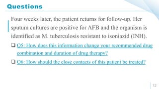 Questions
12
Four weeks later, the patient returns for follow-up. Her
sputum cultures are positive for AFB and the organism is
identified as M. tuberculosis resistant to isoniazid (INH).
 Q5: How does this information change your recommended drug
combination and duration of drug therapy?
 Q6: How should the close contacts of this patient be treated?
 