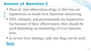 Answer of Question 3
15
 Most of anti-tuberculous drugs in first line are
hepatotoxic so needs liver functions monitoring
 INH, rifampin, and pyrazinamide are hepatotoxic
but because of their effectiveness, they should be
used depending on monitoring of liver function
tests.
 In severe liver damage, only one drug can be used.
Back
 