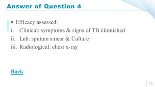 Answer of Question 4
16
 Efficacy assessed:
i. Clinical: symptoms & signs of TB dimnished
ii. Lab: sputum smear & Culture
iii. Radiological: chest x-ray
Back
 