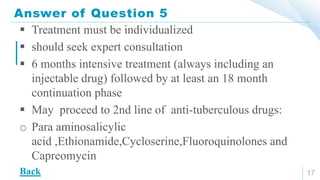 Answer of Question 5
17
 Treatment must be individualized
 should seek expert consultation
 6 months intensive treatment (always including an
injectable drug) followed by at least an 18 month
continuation phase
 May proceed to 2nd line of anti-tuberculous drugs:
o Para aminosalicylic
acid ,Ethionamide,Cycloserine,Fluoroquinolones and
Capreomycin
Back
 