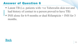 Answer of Question 6
18
 Latent TB (i.e. patients with +ve Tuberculin skin test and
had history of contact to a person proved to have TB)
 INH alone for 6-9 months or dual Rifampicin + INH for 3
months.
Back
 