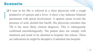 Scenario
20
A man in his 40s is referred to a chest physician with a cough
productive of sputum and a fever. A chest x-ray indicates bilateral
pneumonia with apical involvement. A sputum smear reveals the
presence of acid, alcohol-fast bacilli. His physician considers that
TB is the most likely clinical diagnosis. This is subsequently
confirmed microbiologically. The patient does not comply with
treatment and needs to be admitted to hospital, but refuses. There
are indications he might be disruptive if admitted into hospital.
 