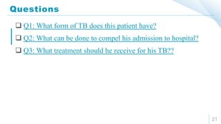 Questions
21
 Q1: What form of TB does this patient have?
 Q2: What can be done to compel his admission to hospital?
 Q3: What treatment should he receive for his TB??
 