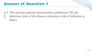 Answer of Question 1
22
 This man has sputum smear-positive pulmonary TB, the
infectious form of the disease, and poses a risk of infection to
others.
 