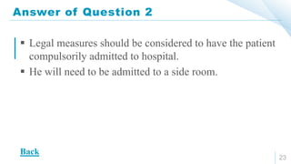 Answer of Question 2
23
 Legal measures should be considered to have the patient
compulsorily admitted to hospital.
 He will need to be admitted to a side room.
Back
 