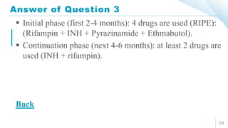 Answer of Question 3
24
 Initial phase (first 2-4 months): 4 drugs are used (RIPE):
(Rifampin + INH + Pyrazinamide + Ethmabutol).
 Continuation phase (next 4-6 months): at least 2 drugs are
used (INH + rifampin).
Back
 