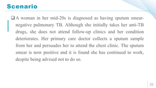 Scenario
26
A woman in her mid-20s is diagnosed as having sputum smear-
negative pulmonary TB. Although she initially takes her anti-TB
drugs, she does not attend follow-up clinics and her condition
deteriorates. Her primary care doctor collects a sputum sample
from her and persuades her to attend the chest clinic. The sputum
smear is now positive and it is found she has continued to work,
despite being advised not to do so.
 