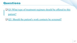 Questions
27
 Q1:What type of treatment regimen should be offered to this
patient?
 Q2: Should the patient's work contacts be screened?
 