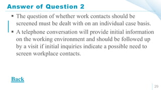 Answer of Question 2
29
 The question of whether work contacts should be
screened must be dealt with on an individual case basis.
 A telephone conversation will provide initial information
on the working environment and should be followed up
by a visit if initial inquiries indicate a possible need to
screen workplace contacts.
Back
 