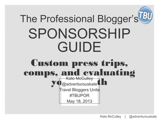 Kate McCulley | @adventurouskate
The Professional Blogger’s
SPONSORSHIP
GUIDE
Custom press trips,
comps, and evaluating
your worth
Kate McCulley
@adventurouskate
Travel Bloggers Unite
#TBUPOR
May 18, 2013
 