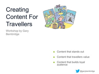 Creating
Content For
Travellers
 Content that stands out
 Content that travellers value
 Content that builds loyal
audience
Workshop by Gary
Bembridge
@garybembridge
 