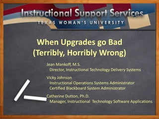 When Upgrades go Bad
(Terribly, Horribly Wrong)
Jean Mankoff, M.S.
Director, Instructional Technology Delivery Systems
Vicky Johnson
Instructional Operations Systems Administrator
Certified Blackboard System Administrator
Catherine Dutton, Ph.D.
Manager, Instructional Technology Software Applications
 