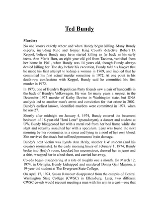 Ted Bundy 
Murders 
No one knows exactly where and when Bundy began killing. Many Bundy 
experts, including Rule and former King County detective Robert D. 
Keppel, believe Bundy may have started killing as far back as his early 
teens. Ann Marie Burr, an eight-year-old girl from Tacoma, vanished from 
her home in 1961, when Bundy was 14 years old, though Bundy always 
denied killing her. The day before his execution, Bundy told his lawyer that 
he made his first attempt to kidnap a woman in 1969, and implied that he 
committed his first actual murder sometime in 1972. At one point in his 
death-row confessions with Keppel, Bundy said he committed his first 
murder in 1972. 
In 1973, one of Bundy's Republican Party friends saw a pair of handcuffs in 
the back of Bundy's Volkswagen. He was for many years a suspect in the 
December 1973 murder of Kathy Devine in Washington state, but DNA 
analysis led to another man's arrest and conviction for that crime in 2002. 
Bundy's earliest known, identified murders were committed in 1974, when 
he was 27. 
Shortly after midnight on January 4, 1974, Bundy entered the basement 
bedroom of 18-year-old "Joni Lenz" (pseudonym), a dancer and student at 
UW. Bundy bludgeoned her with a metal rod from her bed frame while she 
slept and sexually assaulted her with a speculum. Lenz was found the next 
morning by her roommates in a coma and lying in a pool of her own blood. 
She survived the attack but suffered permanent brain damage. 
Bundy's next victim was Lynda Ann Healy, another UW student (and his 
cousin's roommate). In the early morning hours of February 1, 1974, Bundy 
broke into Healy's room, knocked her unconscious, dressed her in jeans and 
a shirt, wrapped her in a bed sheet, and carried her away. 
Co-eds began disappearing at a rate of roughly one a month. On March 12, 
1974, in Olympia, Bundy kidnapped and murdered Donna Gail Manson, a 
19-year-old student at The Evergreen State College. 
On April 17, 1974, Susan Rancourt disappeared from the campus of Central 
Washington State College (CWSC) in Ellensburg. Later, two different 
CWSC co-eds would recount meeting a man with his arm in a cast—one that 
 