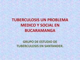 TUBERCULOSIS UN PROBLEMA MEDICO Y SOCIAL EN BUCARAMANGA GRUPO DE ESTUDIO DE   TUBERCULOSIS EN SANTANDER. 
