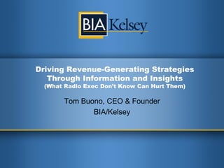 Driving Revenue-Generating
Strategies Through Information
and Insights
(What Radio Execs Don’t Know Can Hurt Them)
Tom Buono
CEO & Founder, BIA/Kelsey
April 2014
 