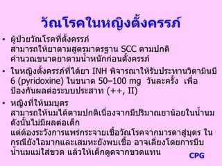วัณโรคในหญิงตั้งครรภ์
• ผู้ป่วยวัณโรคที่ตั้งครรภ์
สามารถให้ยาตามสูตรมาตรฐาน SCC ตามปกติ
คานวณขนาดยาตามน้าหนักก่อนตั้งครรภ์
• ในหญิงตั้งครรภ์ที่ได้ยา INH พิจารณาให้รับประทานวิตามินบี
6 (pyridoxine) ในขนาด 50–100 mg วันละครั้ง เพื่อ
ป้องกันผลต่อระบบประสาท (++, II)
• หญิงที่ให้นมบุตร
สามารถให้นมได้ตามปกติเนื่องจากมีปริมาณยาน้อยในน้านม
ดังนั้นไม่มีผลต่อเด็ก
แต่ต้องระวังการแพร่กระจายเชื้อวัณโรคจากมารดาสู่บุตร ใน
กรณียังไอมากและเสมหะยังพบเชื้อ อาจเลี่ยงโดยการบีบ
น้านมแม่ใส่ขวด แล้วให้เด็กดูดจากขวดแทน CPG
 