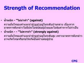 Strength of Recommendation
• น้าหนัก - “ไม่น่าทา” (against)
ความมั่นใจของคาแนะนาห้ามทาอยู่ในระดับปานกลาง เนื่องจาก
มาตรการดังกล่าวไม่มีประโยชน์ต่อผู้ป่วยและไม่คุ้มค่าหากไม่จาเป็น
• น้าหนัก - - “ไม่ควรทา” (strongly against)
ความมั่นใจของคาแนะนาห้ามทาอยู่ในระดับสูง เพราะมาตรการดังกล่าว
อาจเกิดโทษหรือก่อให้เกิดอันตรายต่อผู้ป่วย
CPG
 