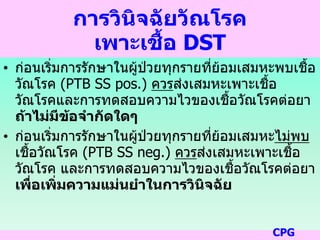การวินิจฉัยวัณโรค
เพาะเชื้อ DST
• ก่อนเริ่มการรักษาในผู้ป่วยทุกรายที่ย้อมเสมหะพบเชื้อ
วัณโรค (PTB SS pos.) ควรส่งเสมหะเพาะเชื้อ
วัณโรคและการทดสอบความไวของเชื้อวัณโรคต่อยา
ถ้าไม่มีข้อจากัดใดๆ
• ก่อนเริ่มการรักษาในผู้ป่วยทุกรายที่ย้อมเสมหะไม่พบ
เชื้อวัณโรค (PTB SS neg.) ควรส่งเสมหะเพาะเชื้อ
วัณโรค และการทดสอบความไวของเชื้อวัณโรคต่อยา
เพื่อเพิ่มความแม่นยาในการวินิจฉัย
CPG
 
