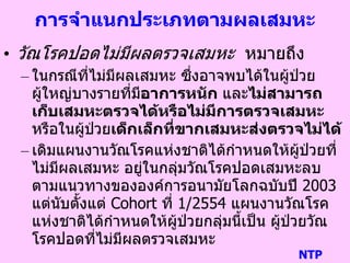 การจาแนกประเภทตามผลเสมหะ
• วัณโรคปอดไม่มีผลตรวจเสมหะ หมายถึง
– ในกรณีที่ไม่มีผลเสมหะ ซึ่งอาจพบได้ในผู้ป่วย
ผู้ใหญ่บางรายที่มีอาการหนัก และไม่สามารถ
เก็บเสมหะตรวจได้หรือไม่มีการตรวจเสมหะ
หรือในผู้ป่วยเด็กเล็กที่ขากเสมหะส่งตรวจไม่ได้
– เดิมแผนงานวัณโรคแห่งชาติได้กาหนดให้ผู้ป่วยที่
ไม่มีผลเสมหะ อยู่ในกลุ่มวัณโรคปอดเสมหะลบ
ตามแนวทางขององค์การอนามัยโลกฉบับปี 2003
แต่นับตั้งแต่ Cohort ที่ 1/2554 แผนงานวัณโรค
แห่งชาติได้กาหนดให้ผู้ป่วยกลุ่มนี้เป็น ผู้ป่วยวัณ
โรคปอดที่ไม่มีผลตรวจเสมหะ
NTP
 