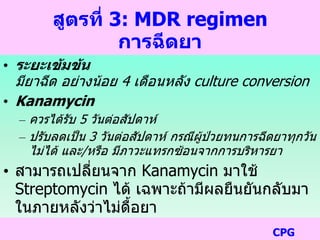 สูตรที่ 3: MDR regimen
การฉีดยา
• ระยะเข้มข้น
มียาฉีด อย่างน้อย 4 เดือนหลัง culture conversion
• Kanamycin
– ควรได้รับ 5 วันต่อสัปดาห์
– ปรับลดเป็น 3 วันต่อสัปดาห์ กรณีผู้ป่วยทนการฉีดยาทุกวัน
ไม่ได้ และ/หรือ มีภาวะแทรกซ้อนจากการบริหารยา
• สามารถเปลี่ยนจาก Kanamycin มาใช้
Streptomycin ได้ เฉพาะถ้ามีผลยืนยันกลับมา
ในภายหลังว่าไม่ดื้อยา
CPG
 