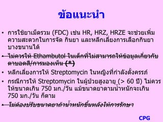 ข้อแนะนา
• การใช้ยาเม็ดรวม (FDC) เช่น HR, HRZ, HRZE จะช่วยเพิ่ม
ความสะดวกในการจัด กินยา และหลีกเลี่ยงการเลือกกินยา
บางขนานได้
• ไม่ควรให้ Ethambutol ในเด็กที่ไม่สามารถให้ข้อมูลเกี่ยวกับ
ตาบอดสี/การมองเห็น (*)
• หลีกเลี่ยงการให้ Streptomycin ในหญิงที่กาลังตั้งครรภ์
• กรณีการให้ Streptomycin ในผู้ป่วยสูงอายุ (> 60 ปี) ไม่ควร
ให้ขนาดเกิน 750 มก./วัน แม้ขนาดยาตามน้าหนักจะเกิน
750 มก./วัน ก็ตาม
• ไม่ต้องปรับขนาดยาถ้าน้าหนักขึ้นหลังให้การรักษา
CPG
 