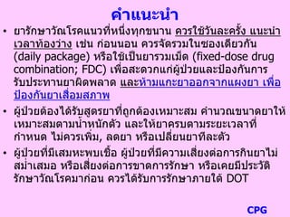 คาแนะนา
• ยารักษาวัณโรคแนวที่หนึ่งทุกขนาน ควรใช้วันละครั้ง แนะนา
เวลาท้องว่าง เช่น ก่อนนอน ควรจัดรวมในซองเดียวกัน
(daily package) หรือใช้เป็นยารวมเม็ด (fixed-dose drug
combination; FDC) เพื่อสะดวกแก่ผู้ป่วยและป้องกันการ
รับประทานยาผิดพลาด และห้ามแกะยาออกจากแผงยา เพื่อ
ป้องกันยาเสื่อมสภาพ
• ผู้ป่วยต้องได้รับสูตรยาที่ถูกต้องเหมาะสม คานวณขนาดยาให้
เหมาะสมตามน้าหนักตัว และให้ยาครบตามระยะเวลาที่
กาหนด ไม่ควรเพิ่ม, ลดยา หรือเปลี่ยนยาทีละตัว
• ผู้ป่วยที่มีเสมหะพบเชื้อ ผู้ป่วยที่มีความเสี่ยงต่อการกินยาไม่
สม่าเสมอ หรือเสี่ยงต่อการขาดการรักษา หรือเคยมีประวัติ
รักษาวัณโรคมาก่อน ควรได้รับการรักษาภายใต้ DOT
CPG
 