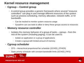 Kernel resource management
● Cgroup – Control group
● A control group provides a generic framework where several “resource
controllers” can plug in and manage different resources of the system
such as process scheduling, memory allocation, network traffic, or IO
bandwidth.
● Can be tracked to monitor system resource usage
● Sysadmin can use tools to allow or deny these groups access to resources
● Memory resource controller
● Isolates the memory behavior of a group of tasks – cgroup – from the
rest of the system (including paging). It can be used to:
● Isolate an application or a group of applications
● Create a cgroup with limited amount of memory
● Cgroup scheduler
● CFS – Hierarchical proportional fair scheduler (SCHED_OTHER)
● Static priority scheduler with constant bandwidth limits (SCHED_FIFO)
 