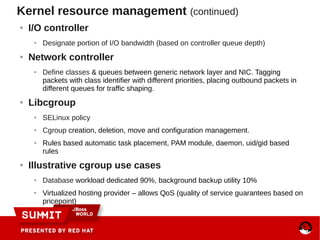 Kernel resource management (continued)
● I/O controller
● Designate portion of I/O bandwidth (based on controller queue depth)
● Network controller
● Define classes & queues between generic network layer and NIC. Tagging
packets with class identifier with different priorities, placing outbound packets in
different queues for traffic shaping.
● Libcgroup
● SELinux policy
● Cgroup creation, deletion, move and configuration management.
● Rules based automatic task placement, PAM module, daemon, uid/gid based
rules
● Illustrative cgroup use cases
● Database workload dedicated 90%, background backup utility 10%
● Virtualized hosting provider – allows QoS (quality of service guarantees based on
pricepoint)
 