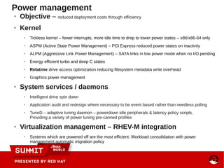 Power management
● Objective – reduced deployment costs through efficiency
● Kernel
● Tickless kernel – fewer interrupts, more idle time to drop to lower power states – x86/x86-64 only
● ASPM (Active State Power Management) – PCI Express reduced power states on inactivity
● ALPM (Aggressive Link Power Management) – SATA links in low power mode when no I/O pending
● Energy efficient turbo and deep C states
● Relatime drive access optimization reducing filesystem metadata write overhead
● Graphics power management
● System services / daemons
● Intelligent drive spin down
● Application audit and redesign where necessary to be event based rather than needless polling
● TuneD – adaptive tuning daemon – powerdown idle peripherals & latency policy scripts.
Providing a variety of power tuning pre-canned profiles
● Virtualization management – RHEV-M integration
● Systems which are powered off are the most efficient. Workload consolidation with power
management automatic migration policy
 