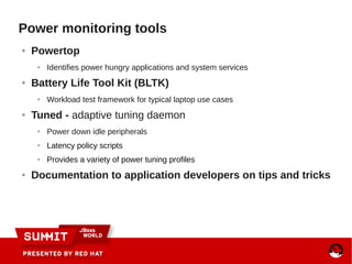 Power monitoring tools
● Powertop
● Identifies power hungry applications and system services
● Battery Life Tool Kit (BLTK)
● Workload test framework for typical laptop use cases
● Tuned - adaptive tuning daemon
● Power down idle peripherals
● Latency policy scripts
● Provides a variety of power tuning profiles
● Documentation to application developers on tips and tricks
 