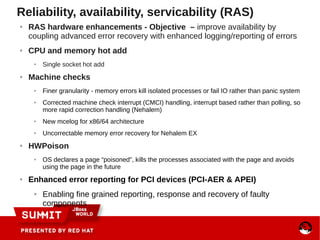 Reliability, availability, servicability (RAS)
● RAS hardware enhancements - Objective – improve availability by
coupling advanced error recovery with enhanced logging/reporting of errors
● CPU and memory hot add
● Single socket hot add
● Machine checks
● Finer granularity - memory errors kill isolated processes or fail IO rather than panic system
● Corrected machine check interrupt (CMCI) handling, interrupt based rather than polling, so
more rapid correction handling (Nehalem)
● New mcelog for x86/64 architecture
● Uncorrectable memory error recovery for Nehalem EX
● HWPoison
● OS declares a page “poisoned”, kills the processes associated with the page and avoids
using the page in the future
● Enhanced error reporting for PCI devices (PCI-AER & APEI)
● Enabling fine grained reporting, response and recovery of faulty
components
 
