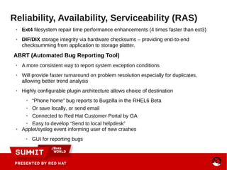 Reliability, Availability, Serviceability (RAS)
● Ext4 filesystem repair time performance enhancements (4 times faster than ext3)
● DIF/DIX storage integrity via hardware checksums – providing end-to-end
checksumming from application to storage platter.
ABRT (Automated Bug Reporting Tool)
● A more consistent way to report system exception conditions
● Will provide faster turnaround on problem resolution especially for duplicates,
allowing better trend analysis
● Highly configurable plugin architecture allows choice of destination
● “Phone home” bug reports to Bugzilla in the RHEL6 Beta
● Or save locally, or send email
● Connected to Red Hat Customer Portal by GA
● Easy to develop “Send to local helpdesk”
● Applet/syslog event informing user of new crashes
● GUI for reporting bugs
 