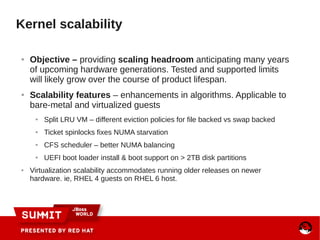 Kernel scalability
● Objective – providing scaling headroom anticipating many years
of upcoming hardware generations. Tested and supported limits
will likely grow over the course of product lifespan.
● Scalability features – enhancements in algorithms. Applicable to
bare-metal and virtualized guests
● Split LRU VM – different eviction policies for file backed vs swap backed
● Ticket spinlocks fixes NUMA starvation
● CFS scheduler – better NUMA balancing
● UEFI boot loader install & boot support on > 2TB disk partitions
● Virtualization scalability accommodates running older releases on newer
hardware. ie, RHEL 4 guests on RHEL 6 host.
 