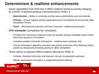 Determinism & realtime enhancements
● Some capabilities from Red Hat in MRG-realtime kernel (currently shipping
as a RHEL 5 layered product) mainstreamed in RHEL 6
● Determinism – Ability to schedule priority tasks predictability and consistently
● Priority – Ensure highest priority applications are not blocked by low priority High
Resolution Timers
● Timer – Microsecond precision not timer interrupt ~millisecond precision
● CFS scheduler (completely fair scheduler)
● Provides fair interactive response times by equally sharing available cycles rather
than fixed quantum of timeslice
● Includes modular scheduler framework – realtime task scheduler first
● Priority inheritance algorithm prevents low priority processes from blocking higher
priority by temporarily boosting priority to allow completion
● There will be a separate MRG-realtime offering for RHEL 6
● Includes threaded interrupts and features not yet incorporated upstream
● Allows rapid kernel innovation in supported product offering
 